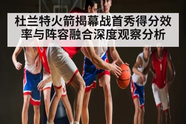 杜兰特火箭揭幕战首秀得分效率与阵容融合深度观察分析